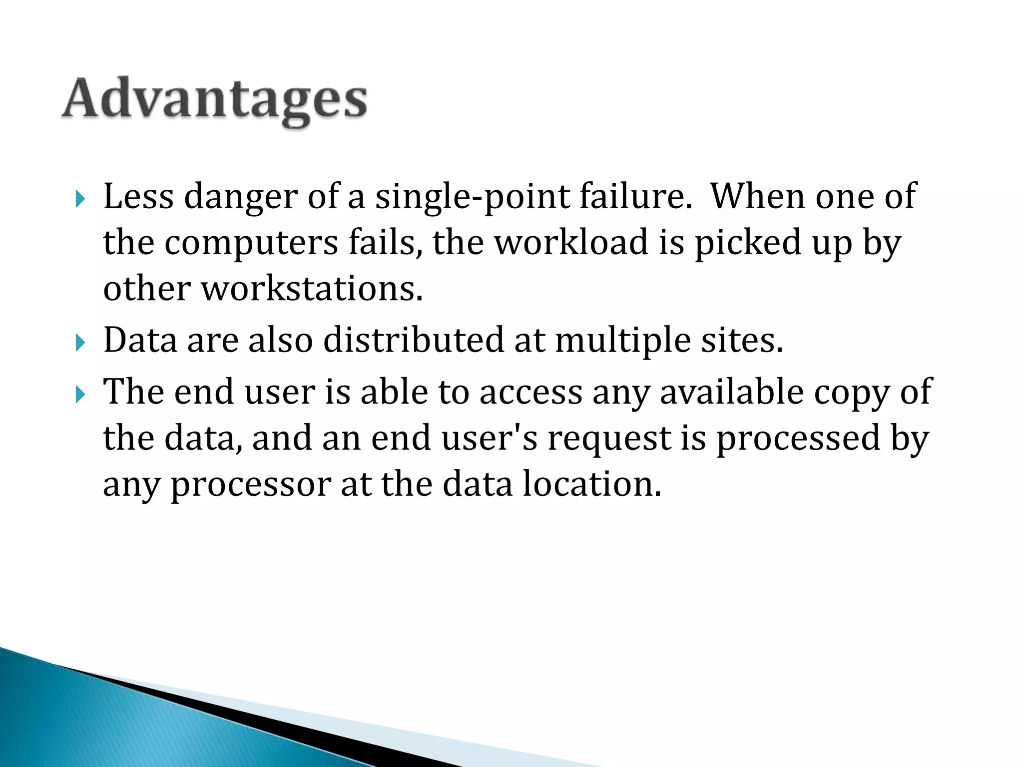  Less danger of a single-point failure. When one of
the computers fails, the workload is picked up by
other workstations.
 Data are also distributed at multiple sites.
 The end user is able to access any available copy of
the data, and an end user's request is processed by
any processor at the data location.
 