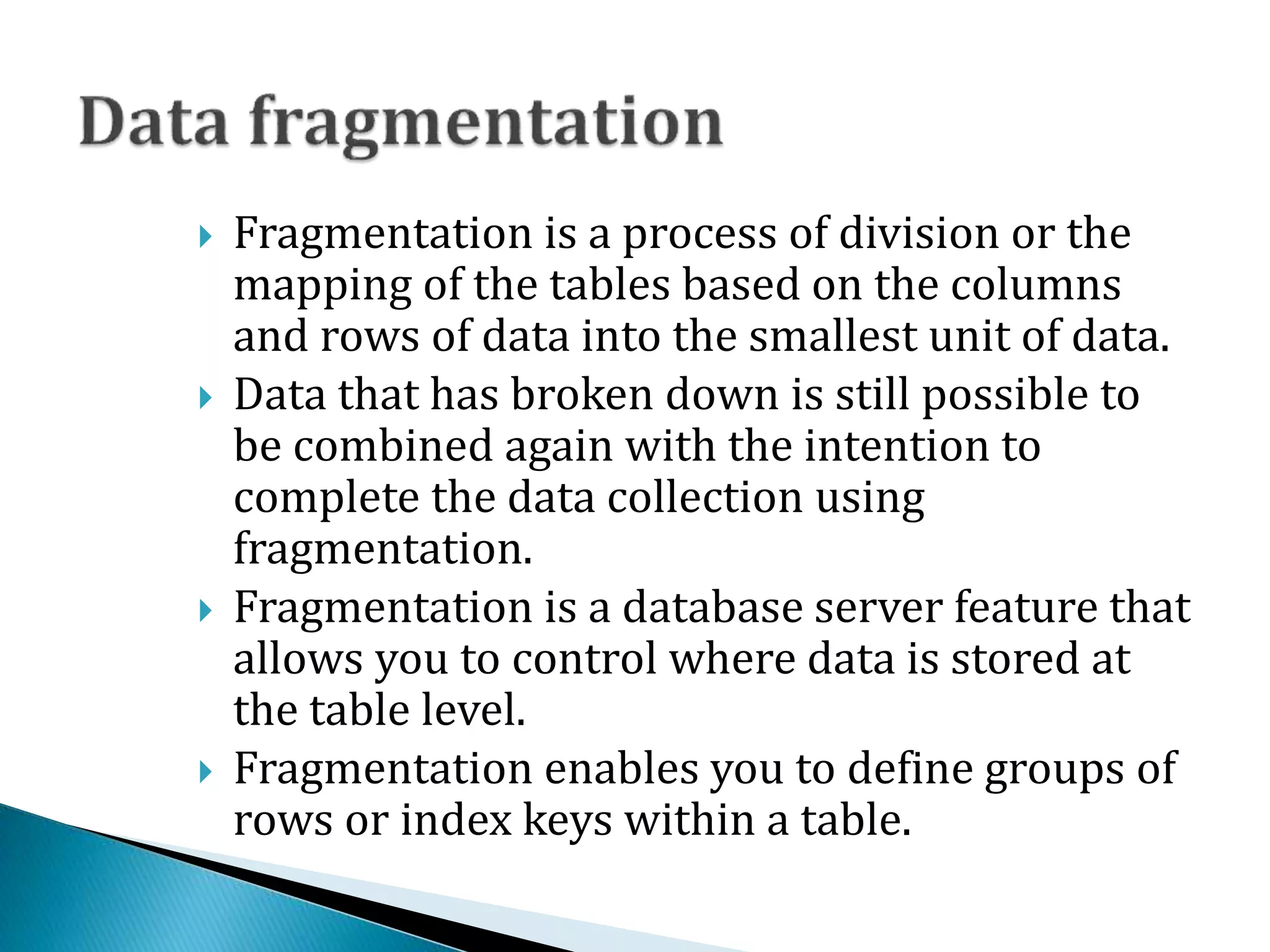  Fragmentation is a process of division or the
mapping of the tables based on the columns
and rows of data into the smallest unit of data.
 Data that has broken down is still possible to
be combined again with the intention to
complete the data collection using
fragmentation.
 Fragmentation is a database server feature that
allows you to control where data is stored at
the table level.
 Fragmentation enables you to define groups of
rows or index keys within a table.
 