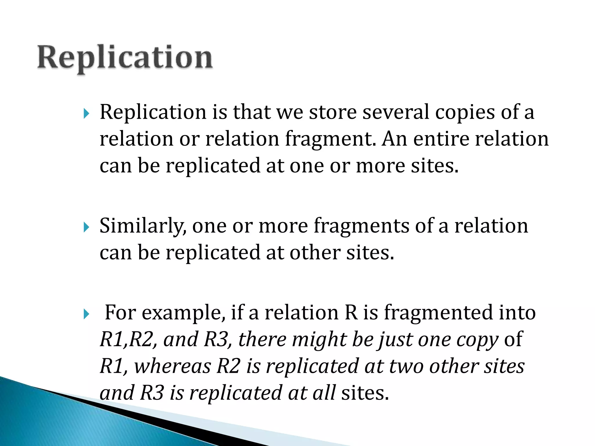  Replication is that we store several copies of a
relation or relation fragment. An entire relation
can be replicated at one or more sites.
 Similarly, one or more fragments of a relation
can be replicated at other sites.
 For example, if a relation R is fragmented into
R1,R2, and R3, there might be just one copy of
R1, whereas R2 is replicated at two other sites
and R3 is replicated at all sites.
 