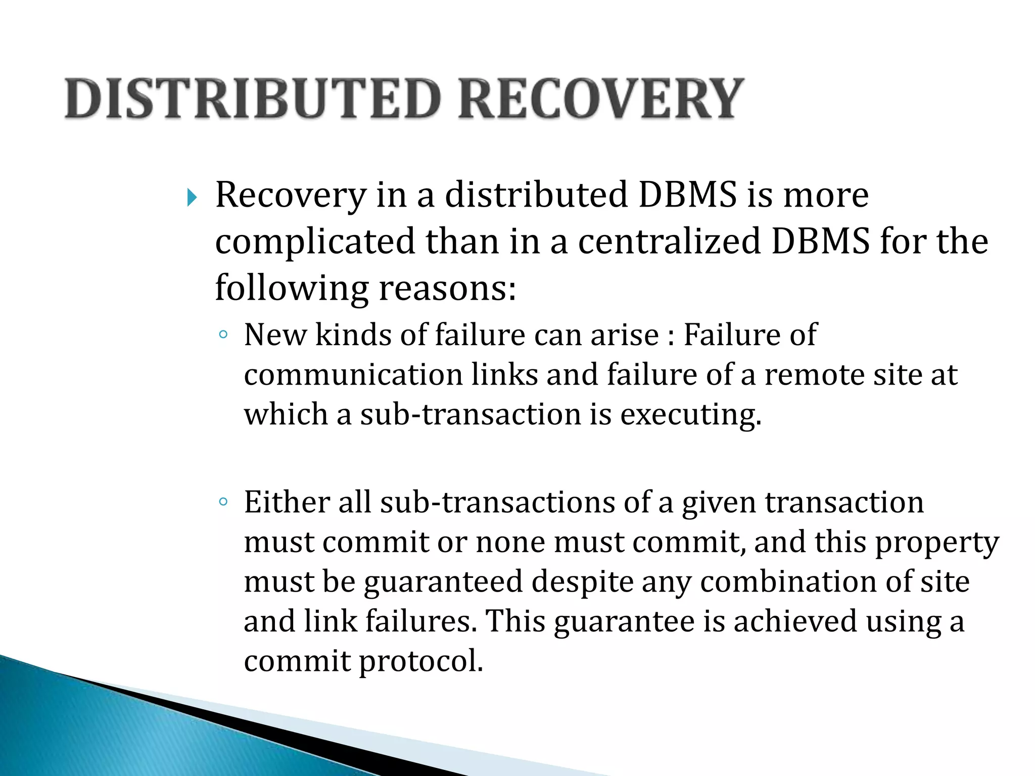  Recovery in a distributed DBMS is more
complicated than in a centralized DBMS for the
following reasons:
◦ New kinds of failure can arise : Failure of
communication links and failure of a remote site at
which a sub-transaction is executing.
◦ Either all sub-transactions of a given transaction
must commit or none must commit, and this property
must be guaranteed despite any combination of site
and link failures. This guarantee is achieved using a
commit protocol.
 