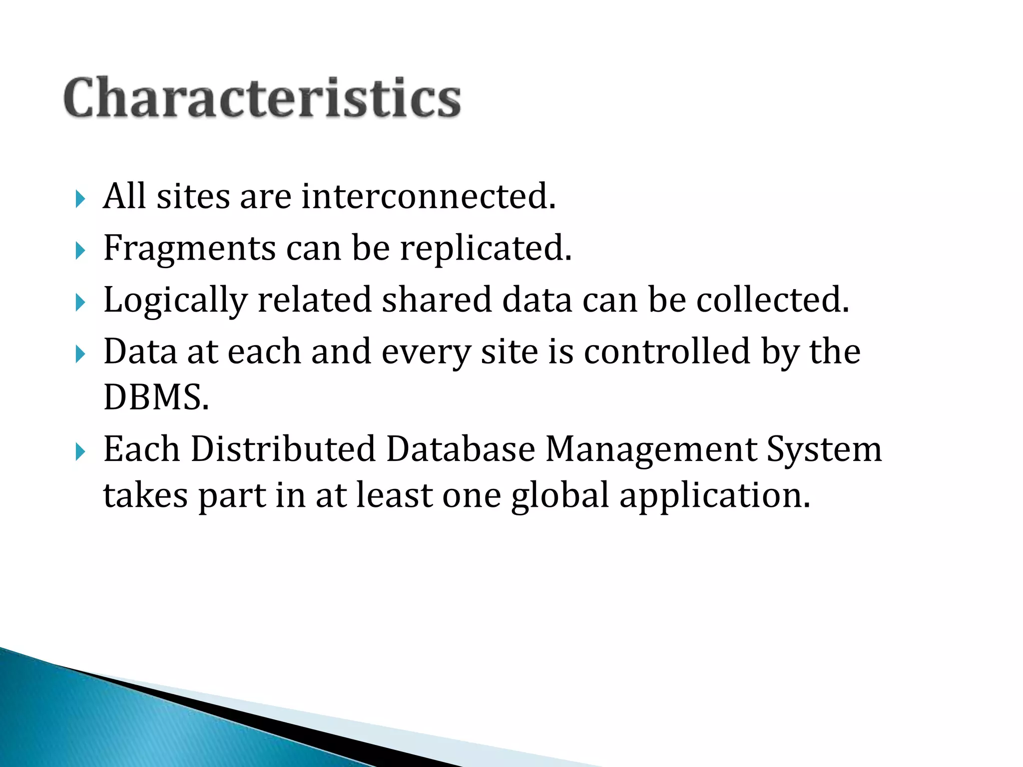  All sites are interconnected.
 Fragments can be replicated.
 Logically related shared data can be collected.
 Data at each and every site is controlled by the
DBMS.
 Each Distributed Database Management System
takes part in at least one global application.
 