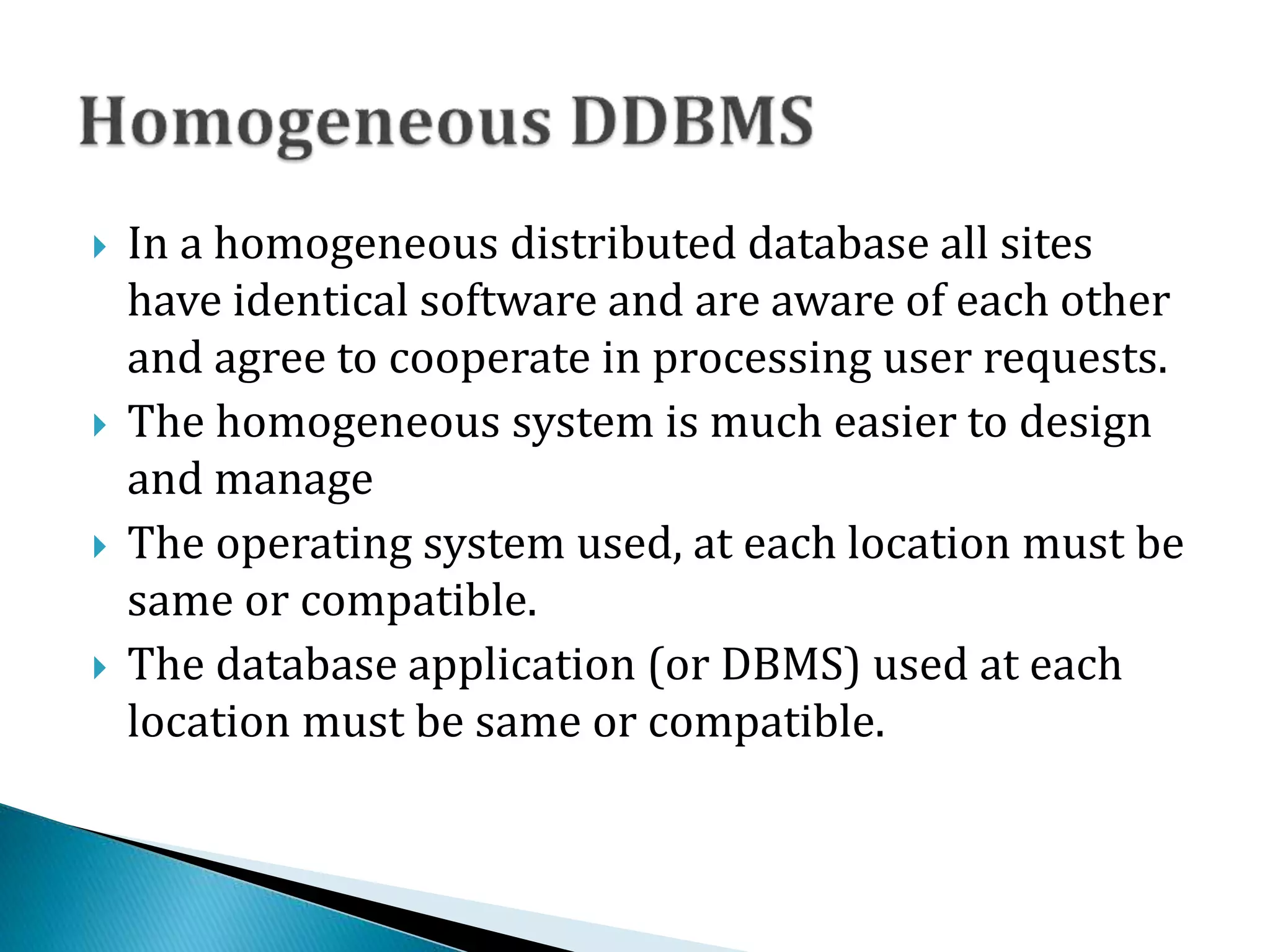  In a homogeneous distributed database all sites
have identical software and are aware of each other
and agree to cooperate in processing user requests.
 The homogeneous system is much easier to design
and manage
 The operating system used, at each location must be
same or compatible.
 The database application (or DBMS) used at each
location must be same or compatible.
 