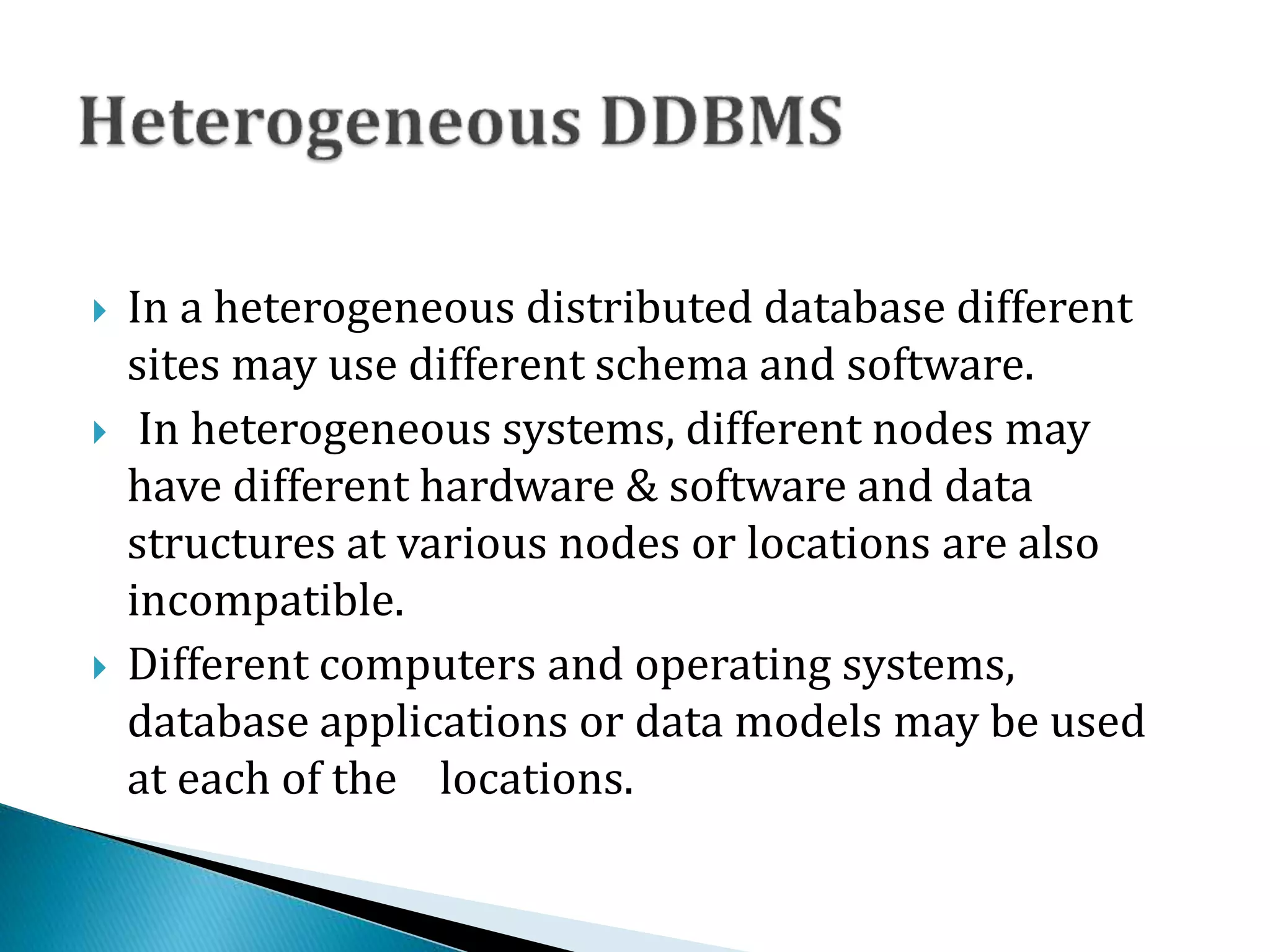  In a heterogeneous distributed database different
sites may use different schema and software.
 In heterogeneous systems, different nodes may
have different hardware & software and data
structures at various nodes or locations are also
incompatible.
 Different computers and operating systems,
database applications or data models may be used
at each of the locations.
 
