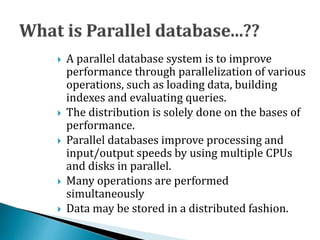  A parallel database system is to improve
performance through parallelization of various
operations, such as loading data, building
indexes and evaluating queries.
 The distribution is solely done on the bases of
performance.
 Parallel databases improve processing and
input/output speeds by using multiple CPUs
and disks in parallel.
 Many operations are performed
simultaneously
 Data may be stored in a distributed fashion.
 