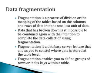  Fragmentation is a process of division or the
mapping of the tables based on the columns
and rows of data into the smallest unit of data.
 Data that has broken down is still possible to
be combined again with the intention to
complete the data collection using
fragmentation.
 Fragmentation is a database server feature that
allows you to control where data is stored at
the table level.
 Fragmentation enables you to define groups of
rows or index keys within a table.
 