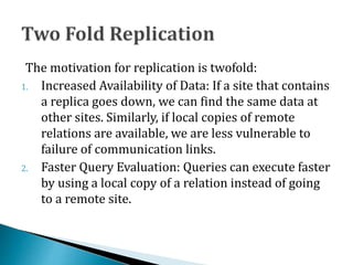 The motivation for replication is twofold:
1. Increased Availability of Data: If a site that contains
a replica goes down, we can find the same data at
other sites. Similarly, if local copies of remote
relations are available, we are less vulnerable to
failure of communication links.
2. Faster Query Evaluation: Queries can execute faster
by using a local copy of a relation instead of going
to a remote site.
 