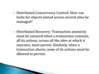  Distributed Concurrency Control: How can
locks for objects stored across several sites be
managed?
 Distributed Recovery: Transaction atomicity
must be ensured when a transaction commits,
all its actions, across all the sites at which it
executes, must persist. Similarly, when a
transaction aborts, none of its actions must be
allowed to persist.
 