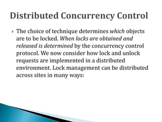  The choice of technique determines which objects
are to be locked. When locks are obtained and
released is determined by the concurrency control
protocol. We now consider how lock and unlock
requests are implemented in a distributed
environment. Lock management can be distributed
across sites in many ways:
 