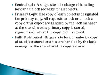  Centralized : A single site is in charge of handling
lock and unlock requests for all objects.
 Primary Copy: One copy of each object is designated
the primary copy. All requests to lock or unlock a
copy of this object are handled by the lock manager
at the site where the primary copy is stored,
regardless of where the copy itself is stored.
 Fully Distributed : Requests to lock or unlock a copy
of an object stored at a site are handled by the lock
manager at the site where the copy is stored.
 