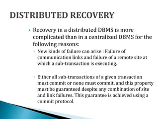  Recovery in a distributed DBMS is more
complicated than in a centralized DBMS for the
following reasons:
◦ New kinds of failure can arise : Failure of
communication links and failure of a remote site at
which a sub-transaction is executing.
◦ Either all sub-transactions of a given transaction
must commit or none must commit, and this property
must be guaranteed despite any combination of site
and link failures. This guarantee is achieved using a
commit protocol.
 