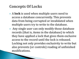  A lock is used when multiple users need to
access a database concurrently. This prevents
data from being corrupted or invalidated when
multiple users try to write to the database.
 Any single user can only modify those database
records (that is, items in the database) to which
they have applied a lock that gives them exclusive
access to the record until the lock is released.
Locking not only provides exclusivity to write but
also prevents (or controls) reading of unfinished
modifications.
 