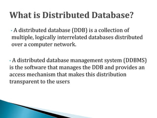 • A distributed database (DDB) is a collection of
multiple, logically interrelated databases distributed
over a computer network.
• A distributed database management system (DDBMS)
is the software that manages the DDB and provides an
access mechanism that makes this distribution
transparent to the users
 