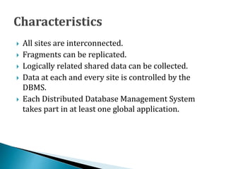 All sites are interconnected.
 Fragments can be replicated.
 Logically related shared data can be collected.
 Data at each and every site is controlled by the
DBMS.
 Each Distributed Database Management System
takes part in at least one global application.
 