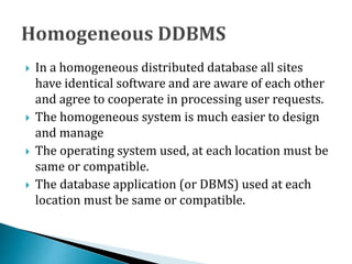  In a homogeneous distributed database all sites
have identical software and are aware of each other
and agree to cooperate in processing user requests.
 The homogeneous system is much easier to design
and manage
 The operating system used, at each location must be
same or compatible.
 The database application (or DBMS) used at each
location must be same or compatible.
 