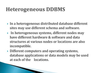  In a heterogeneous distributed database different
sites may use different schema and software.
 In heterogeneous systems, different nodes may
have different hardware & software and data
structures at various nodes or locations are also
incompatible.
 Different computers and operating systems,
database applications or data models may be used
at each of the locations.
 
