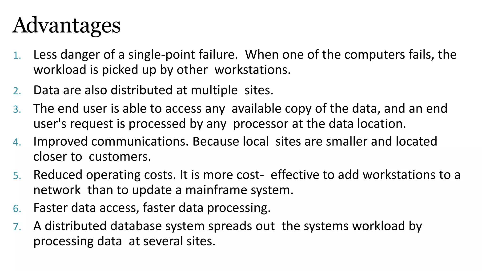 Advantages
1. Less danger of a single-point failure. When one of the computers fails, the
workload is picked up by other workstations.
2. Data are also distributed at multiple sites.
3. The end user is able to access any available copy of the data, and an end
user's request is processed by any processor at the data location.
4. Improved communications. Because local sites are smaller and located
closer to customers.
5. Reduced operating costs. It is more cost- effective to add workstations to a
network than to update a mainframe system.
6. Faster data access, faster data processing.
7. A distributed database system spreads out the systems workload by
processing data at several sites.
 