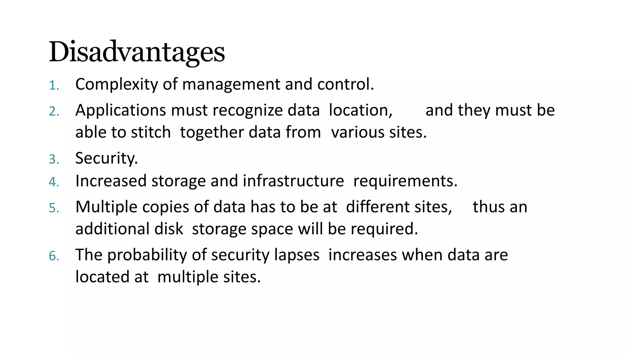 Disadvantages
1. Complexity of management and control.
2. Applications must recognize data location, and they must be
able to stitch together data from various sites.
3. Security.
4. Increased storage and infrastructure requirements.
5. Multiple copies of data has to be at different sites, thus an
additional disk storage space will be required.
6. The probability of security lapses increases when data are
located at multiple sites.
 