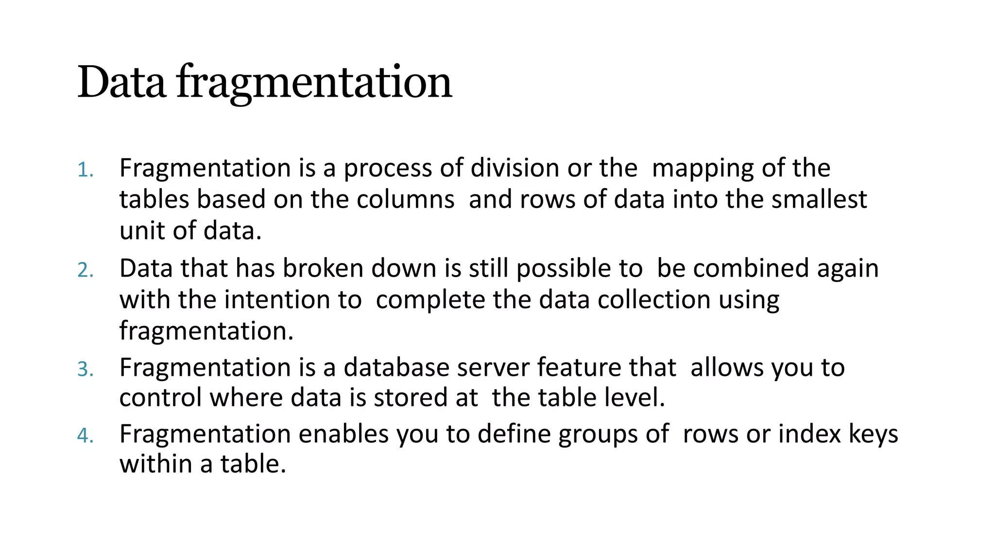 Data fragmentation
1. Fragmentation is a process of division or the mapping of the
tables based on the columns and rows of data into the smallest
unit of data.
2. Data that has broken down is still possible to be combined again
with the intention to complete the data collection using
fragmentation.
3. Fragmentation is a database server feature that allows you to
control where data is stored at the table level.
4. Fragmentation enables you to define groups of rows or index keys
within a table.
 