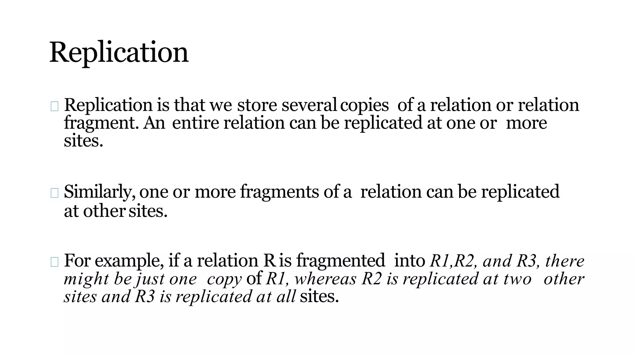 Replication
Replication is that we store severalcopies of a relation or relation
fragment. An entire relation can be replicated at one or more
sites.
Similarly, one or more fragments of a relation can be replicated
at othersites.
For example, if a relation R is fragmented into R1,R2, and R3, there
might be just one copy of R1, whereas R2 is replicated at two other
sites and R3 is replicated at all sites.
 
