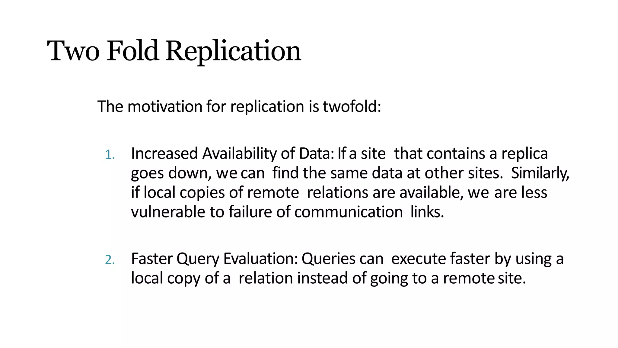 Two Fold Replication
The motivation for replication is twofold:
1. Increased Availability of Data:Ifa site that contains a replica
goes down, wecan find the same data at other sites. Similarly,
if local copies of remote relations are available, we are less
vulnerable to failure of communication links.
2. Faster Query Evaluation: Queries can execute faster by using a
local copy of a relation instead of going to a remotesite.
 