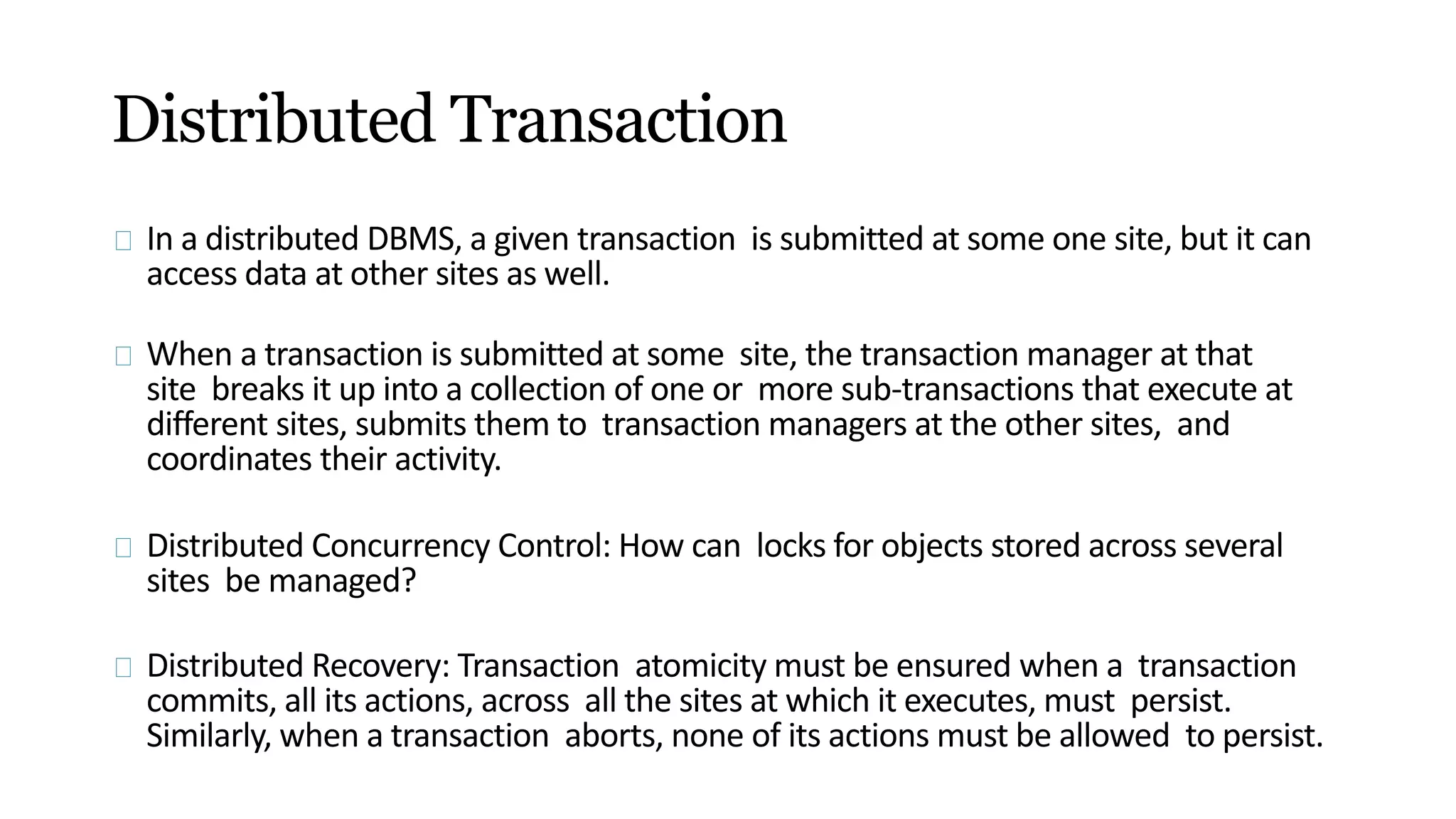 Distributed Transaction
In a distributed DBMS, a given transaction is submitted at some one site, but it can
access data at other sites as well.
When a transaction is submitted at some site, the transaction manager at that
site breaks it up into a collection of one or more sub-transactions that execute at
different sites, submits them to transaction managers at the other sites, and
coordinates their activity.
Distributed Concurrency Control: How can locks for objects stored across several
sites be managed?
Distributed Recovery: Transaction atomicity must be ensured when a transaction
commits, all its actions, across all the sites at which it executes, must persist.
Similarly, when a transaction aborts, none of its actions must be allowed to persist.
 
