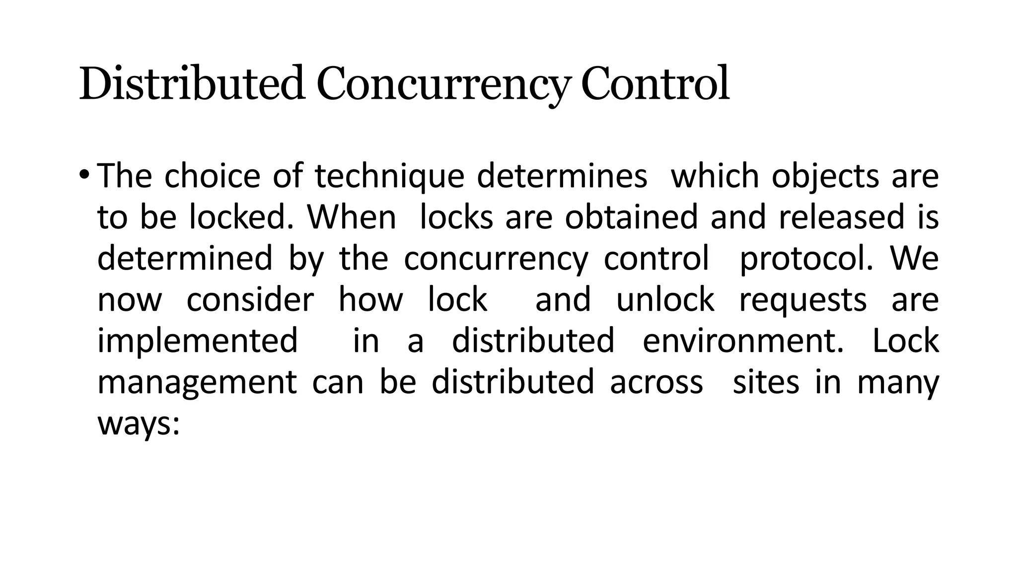 Distributed Concurrency Control
• The choice of technique determines which objects are
to be locked. When locks are obtained and released is
determined by the concurrency control protocol. We
now consider how lock and unlock requests are
implemented in a distributed environment. Lock
management can be distributed across sites in many
ways:
 