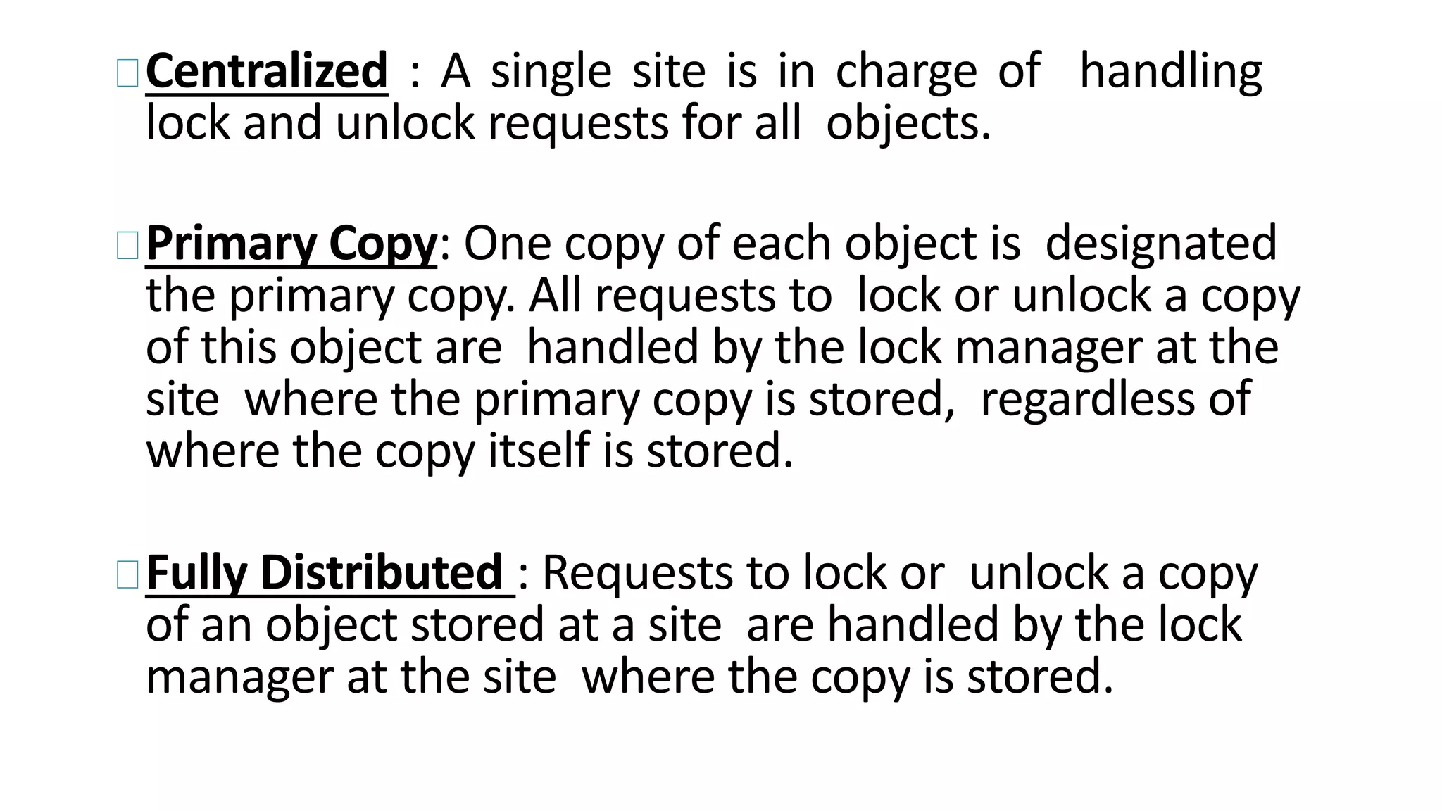 Centralized : A single site is in charge of handling
lock and unlock requests for all objects.
Primary Copy: One copy of each object is designated
the primary copy. All requests to lock or unlock a copy
of this object are handled by the lock manager at the
site where the primary copy is stored, regardless of
where the copy itself is stored.
Fully Distributed : Requests to lock or unlock a copy
of an object stored at a site are handled by the lock
manager at the site where the copy is stored.
 