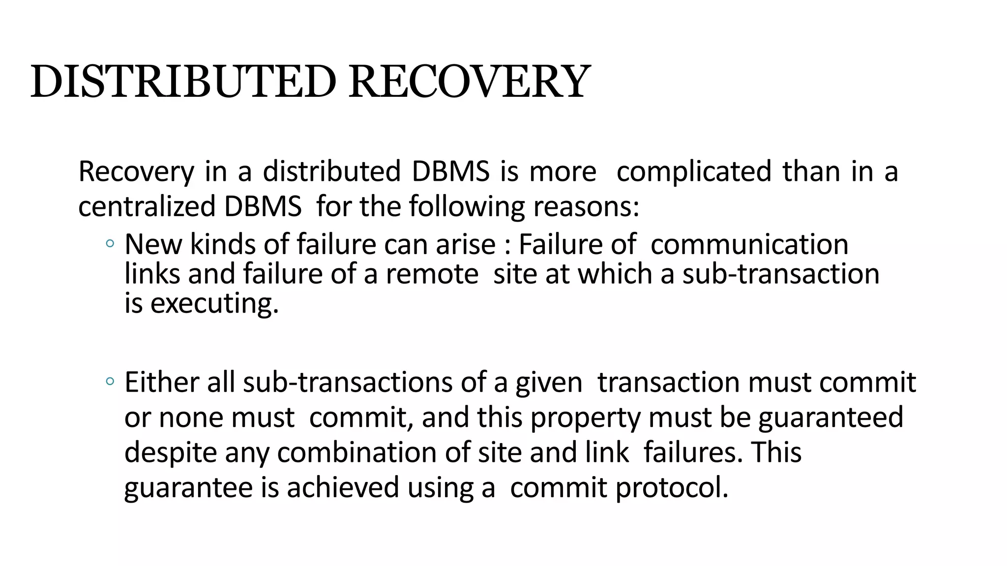 DISTRIBUTED RECOVERY
Recovery in a distributed DBMS is more complicated than in a
centralized DBMS for the following reasons:
◦ New kinds of failure can arise : Failure of communication
links and failure of a remote site at which a sub-transaction
is executing.
◦ Either all sub-transactions of a given transaction must commit
or none must commit, and this property must be guaranteed
despite any combination of site and link failures. This
guarantee is achieved using a commit protocol.
 