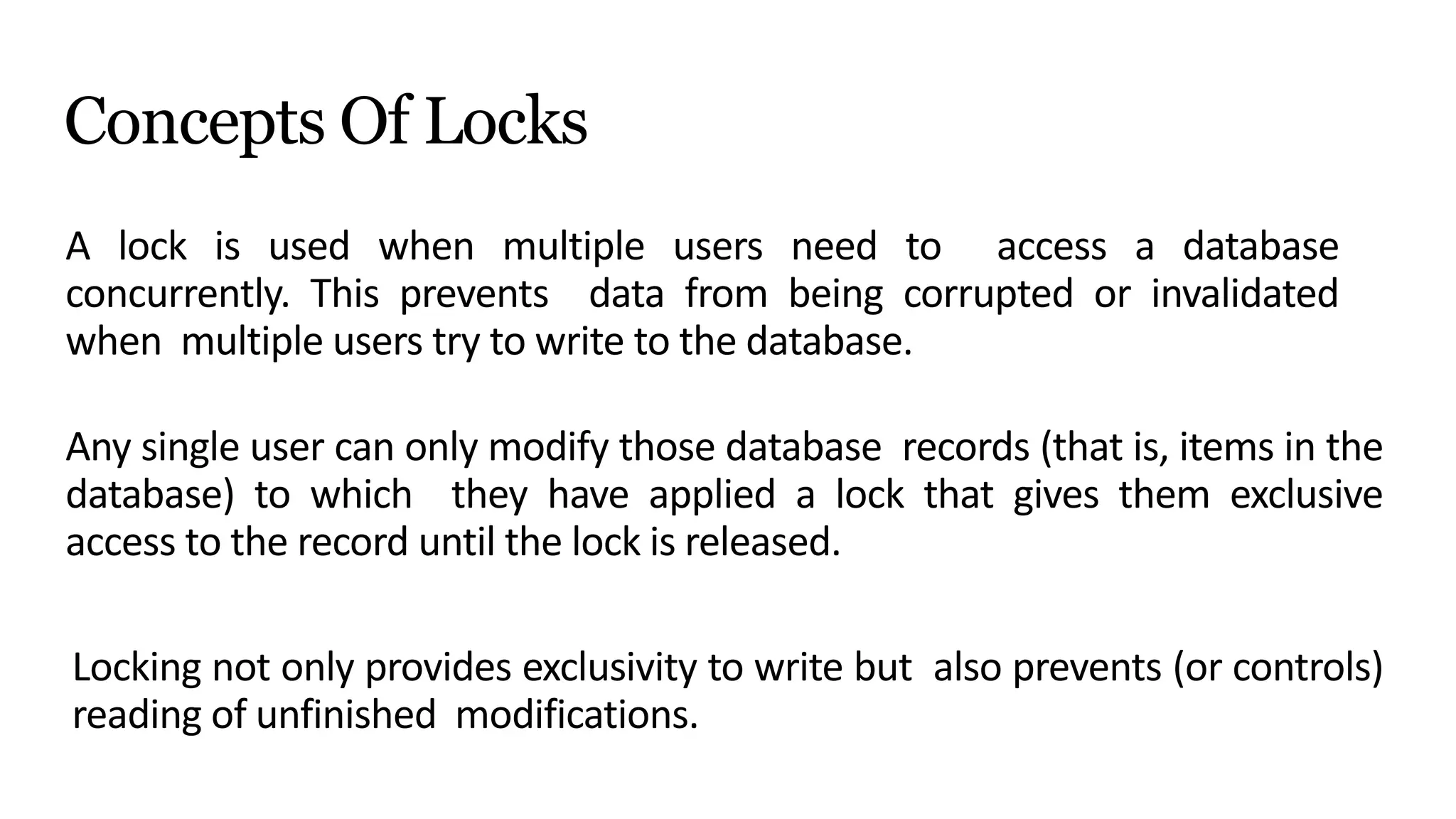 Concepts Of Locks
A lock is used when multiple users need to access a database
concurrently. This prevents data from being corrupted or invalidated
when multiple users try to write to the database.
Any single user can only modify those database records (that is, items in the
database) to which they have applied a lock that gives them exclusive
access to the record until the lock is released.
Locking not only provides exclusivity to write but also prevents (or controls)
reading of unfinished modifications.
 