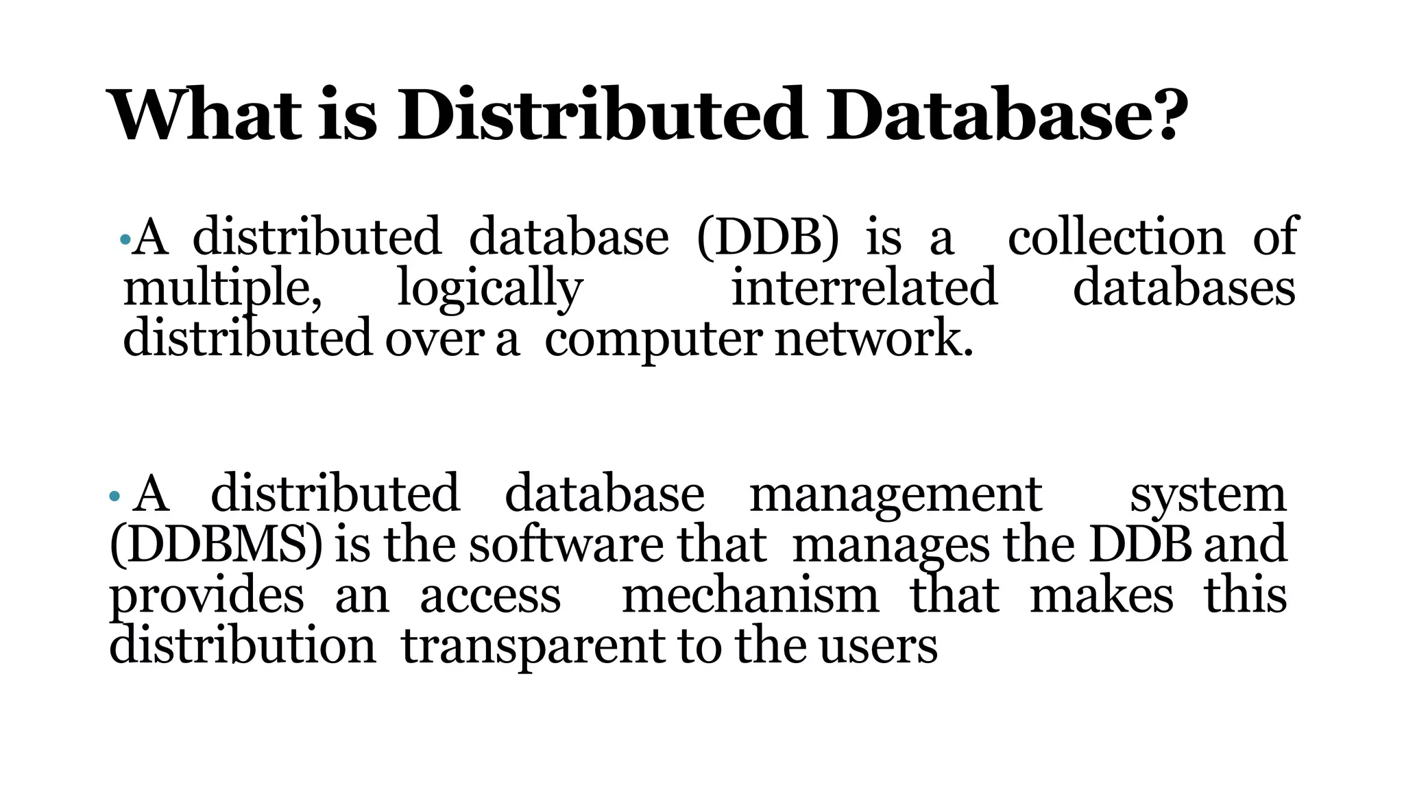 What is Distributed Database?
•A distributed database (DDB) is a collection of
multiple, logically interrelated databases
distributed over a computer network.
• A distributed database management system
(DDBMS) is the software that manages the DDB and
provides an access mechanism that makes this
distribution transparent to the users
 