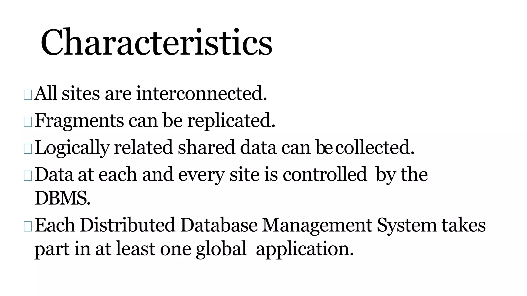 Characteristics
All sites are interconnected.
Fragments can be replicated.
Logically related shared data can becollected.
Data at each and every site is controlled by the
DBMS.
Each Distributed Database Management System takes
part in at least one global application.
 