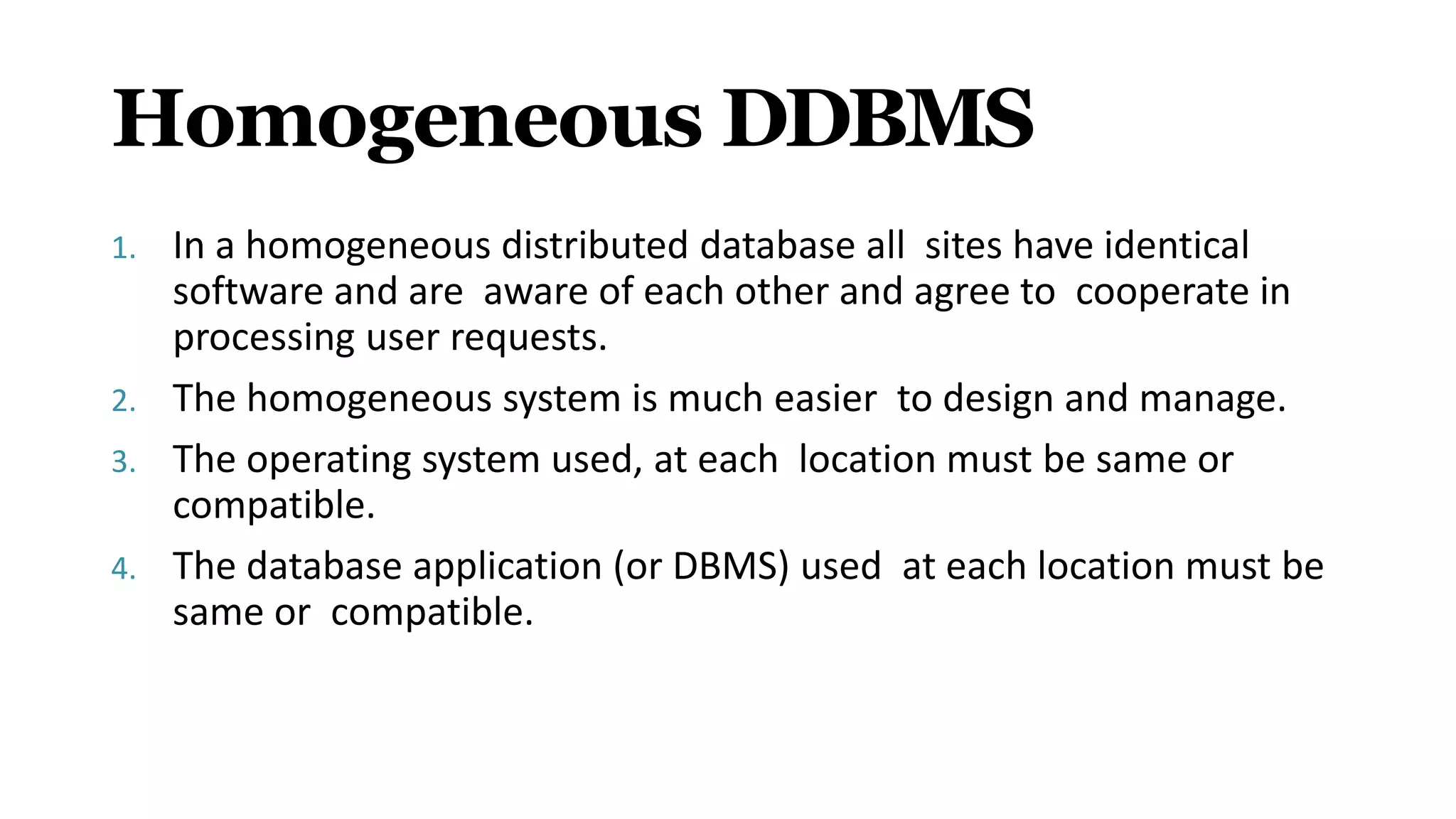 Homogeneous DDBMS
1. In a homogeneous distributed database all sites have identical
software and are aware of each other and agree to cooperate in
processing user requests.
2. The homogeneous system is much easier to design and manage.
3. The operating system used, at each location must be same or
compatible.
4. The database application (or DBMS) used at each location must be
same or compatible.
 
