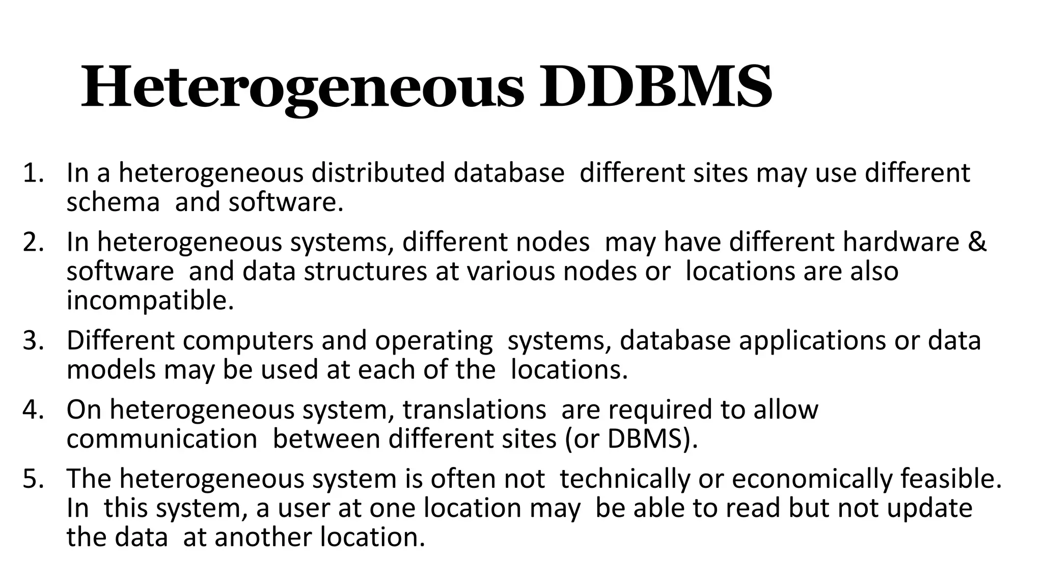 Heterogeneous DDBMS
1. In a heterogeneous distributed database different sites may use different
schema and software.
2. In heterogeneous systems, different nodes may have different hardware &
software and data structures at various nodes or locations are also
incompatible.
3. Different computers and operating systems, database applications or data
models may be used at each of the locations.
4. On heterogeneous system, translations are required to allow
communication between different sites (or DBMS).
5. The heterogeneous system is often not technically or economically feasible.
In this system, a user at one location may be able to read but not update
the data at another location.
 