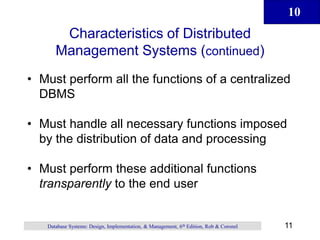 10
11
Database Systems: Design, Implementation, & Management, 6th Edition, Rob & Coronel
Characteristics of Distributed
Management Systems (continued)
• Must perform all the functions of a centralized
DBMS
• Must handle all necessary functions imposed
by the distribution of data and processing
• Must perform these additional functions
transparently to the end user
 