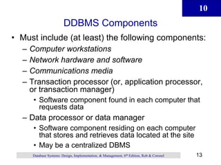 10
13
Database Systems: Design, Implementation, & Management, 6th Edition, Rob & Coronel
DDBMS Components
• Must include (at least) the following components:
– Computer workstations
– Network hardware and software
– Communications media
– Transaction processor (or, application processor,
or transaction manager)
• Software component found in each computer that
requests data
– Data processor or data manager
• Software component residing on each computer
that stores and retrieves data located at the site
• May be a centralized DBMS
 