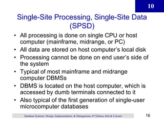 10
16
Database Systems: Design, Implementation, & Management, 6th Edition, Rob & Coronel
Single-Site Processing, Single-Site Data
(SPSD)
• All processing is done on single CPU or host
computer (mainframe, midrange, or PC)
• All data are stored on host computer’s local disk
• Processing cannot be done on end user’s side of
the system
• Typical of most mainframe and midrange
computer DBMSs
• DBMS is located on the host computer, which is
accessed by dumb terminals connected to it
• Also typical of the first generation of single-user
microcomputer databases
 