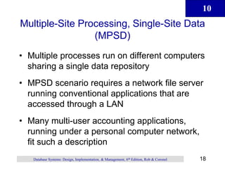 10
18
Database Systems: Design, Implementation, & Management, 6th Edition, Rob & Coronel
Multiple-Site Processing, Single-Site Data
(MPSD)
• Multiple processes run on different computers
sharing a single data repository
• MPSD scenario requires a network file server
running conventional applications that are
accessed through a LAN
• Many multi-user accounting applications,
running under a personal computer network,
fit such a description
 
