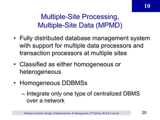 10
20
Database Systems: Design, Implementation, & Management, 6th Edition, Rob & Coronel
Multiple-Site Processing,
Multiple-Site Data (MPMD)
• Fully distributed database management system
with support for multiple data processors and
transaction processors at multiple sites
• Classified as either homogeneous or
heterogeneous
• Homogeneous DDBMSs
– Integrate only one type of centralized DBMS
over a network
 