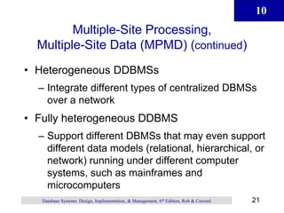10
21
Database Systems: Design, Implementation, & Management, 6th Edition, Rob & Coronel
Multiple-Site Processing,
Multiple-Site Data (MPMD) (continued)
• Heterogeneous DDBMSs
– Integrate different types of centralized DBMSs
over a network
• Fully heterogeneous DDBMS
– Support different DBMSs that may even support
different data models (relational, hierarchical, or
network) running under different computer
systems, such as mainframes and
microcomputers
 