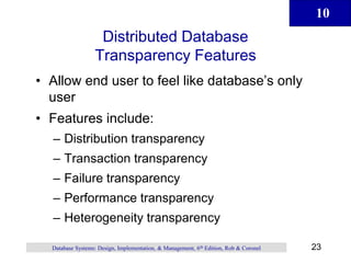 10
23
Database Systems: Design, Implementation, & Management, 6th Edition, Rob & Coronel
Distributed Database
Transparency Features
• Allow end user to feel like database’s only
user
• Features include:
– Distribution transparency
– Transaction transparency
– Failure transparency
– Performance transparency
– Heterogeneity transparency
 