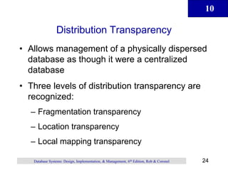 10
24
Database Systems: Design, Implementation, & Management, 6th Edition, Rob & Coronel
Distribution Transparency
• Allows management of a physically dispersed
database as though it were a centralized
database
• Three levels of distribution transparency are
recognized:
– Fragmentation transparency
– Location transparency
– Local mapping transparency
 