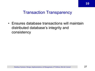 10
27
Database Systems: Design, Implementation, & Management, 6th Edition, Rob & Coronel
Transaction Transparency
• Ensures database transactions will maintain
distributed database’s integrity and
consistency
 
