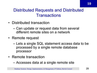 10
28
Database Systems: Design, Implementation, & Management, 6th Edition, Rob & Coronel
Distributed Requests and Distributed
Transactions
• Distributed transaction
– Can update or request data from several
different remote sites on a network
• Remote request
– Lets a single SQL statement access data to be
processed by a single remote database
processor
• Remote transaction
– Accesses data at a single remote site
 