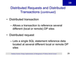 10
29
Database Systems: Design, Implementation, & Management, 6th Edition, Rob & Coronel
Distributed Requests and Distributed
Transactions (continued)
• Distributed transaction
– Allows a transaction to reference several
different (local or remote) DP sites
• Distributed request
– Lets a single SQL statement reference data
located at several different local or remote DP
sites
 