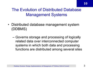 10
3
Database Systems: Design, Implementation, & Management, 6th Edition, Rob & Coronel
The Evolution of Distributed Database
Management Systems
• Distributed database management system
(DDBMS)
– Governs storage and processing of logically
related data over interconnected computer
systems in which both data and processing
functions are distributed among several sites
 