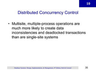 10
35
Database Systems: Design, Implementation, & Management, 6th Edition, Rob & Coronel
Distributed Concurrency Control
• Multisite, multiple-process operations are
much more likely to create data
inconsistencies and deadlocked transactions
than are single-site systems
 