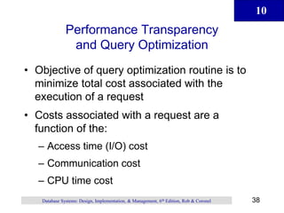 10
38
Database Systems: Design, Implementation, & Management, 6th Edition, Rob & Coronel
Performance Transparency
and Query Optimization
• Objective of query optimization routine is to
minimize total cost associated with the
execution of a request
• Costs associated with a request are a
function of the:
– Access time (I/O) cost
– Communication cost
– CPU time cost
 