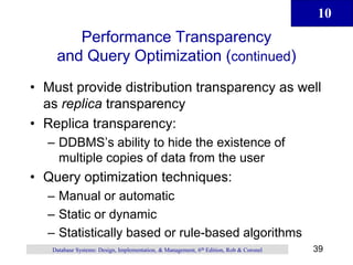 10
39
Database Systems: Design, Implementation, & Management, 6th Edition, Rob & Coronel
Performance Transparency
and Query Optimization (continued)
• Must provide distribution transparency as well
as replica transparency
• Replica transparency:
– DDBMS’s ability to hide the existence of
multiple copies of data from the user
• Query optimization techniques:
– Manual or automatic
– Static or dynamic
– Statistically based or rule-based algorithms
 