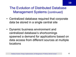 10
4
Database Systems: Design, Implementation, & Management, 6th Edition, Rob & Coronel
The Evolution of Distributed Database
Management Systems (continued)
• Centralized database required that corporate
data be stored in a single central site
• Dynamic business environment and
centralized database’s shortcomings
spawned a demand for applications based on
data access from different sources at multiple
locations
 