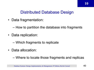 10
40
Database Systems: Design, Implementation, & Management, 6th Edition, Rob & Coronel
Distributed Database Design
• Data fragmentation:
– How to partition the database into fragments
• Data replication:
– Which fragments to replicate
• Data allocation:
– Where to locate those fragments and replicas
 